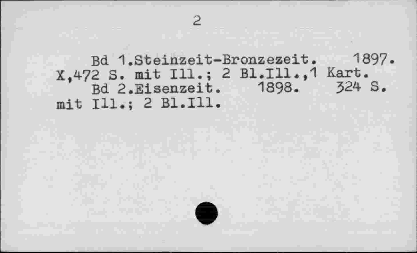 ﻿2
Bd 1.Steinzeit-Bronzezeit.	1897.
X.472 S. mit Ill.; 2 Bl.Ill.,1 Kart.
Bd 2.Eisenzeit. 1898.	324 S.
mit Ill.; 2 Bl.Ill.